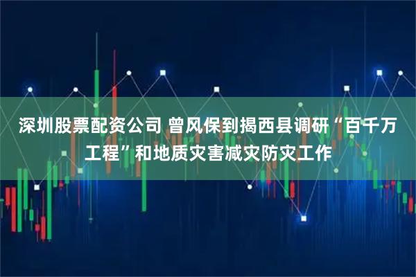 深圳股票配资公司 曾风保到揭西县调研“百千万工程”和地质灾害减灾防灾工作