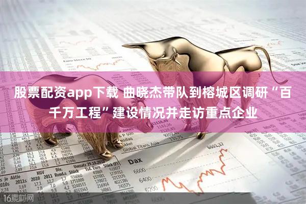 股票配资app下载 曲晓杰带队到榕城区调研“百千万工程”建设情况并走访重点企业