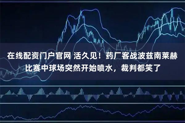 在线配资门户官网 活久见！药厂客战波兹南莱赫比赛中球场突然开始喷水，裁判都笑了